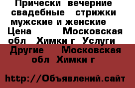 Прически (вечерние, свадебные), стрижки (мужские и женские)  › Цена ­ 700 - Московская обл., Химки г. Услуги » Другие   . Московская обл.,Химки г.